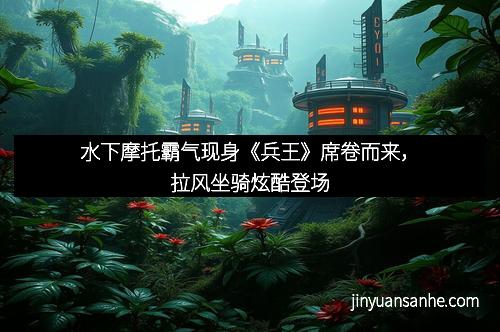 水下摩托霸气现身《兵王》席卷而来，拉风坐骑炫酷登场